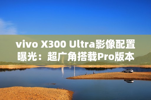 vivo X300 Ultra影像配置曝光：超广角搭载Pro版本主摄