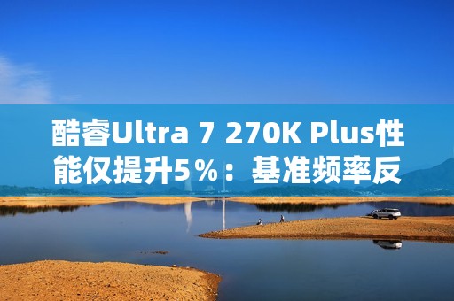 酷睿Ultra 7 270K Plus性能仅提升5％：基准频率反而更低