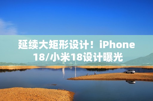 延续大矩形设计！iPhone 18/小米18设计曝光
