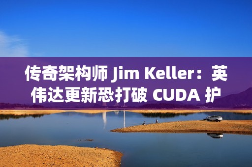 传奇架构师 Jim Keller：英伟达更新恐打破 CUDA 护城河