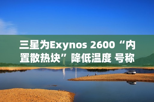 三星为Exynos 2600“内置散热块”降低温度 号称芯片降温30%