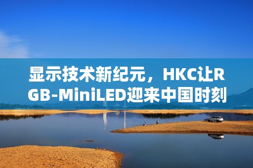 显示技术新纪元，HKC让RGB-MiniLED迎来中国时刻