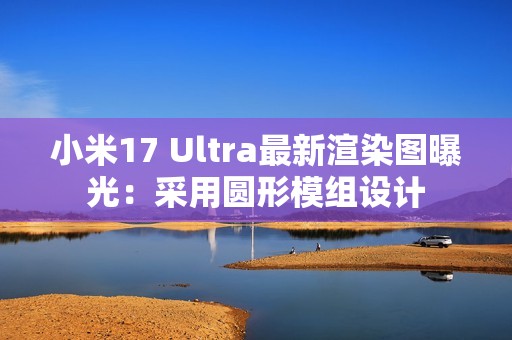 小米17 Ultra最新渲染图曝光：采用圆形模组设计