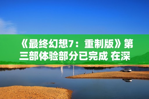 《最终幻想7：重制版》第三部体验部分已完成 在深度打磨