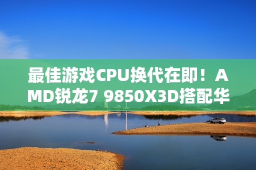 最佳游戏CPU换代在即！AMD锐龙7 9850X3D搭配华硕B850现身