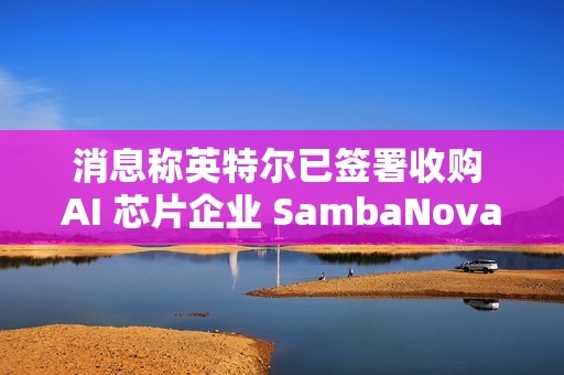 消息称英特尔已签署收购 AI 芯片企业 SambaNova 意向书