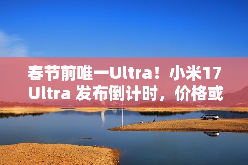 春节前唯一Ultra！小米17 Ultra 发布倒计时，价格或 6299 起