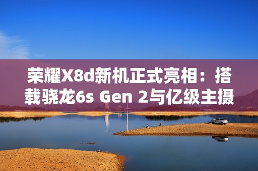 荣耀X8d新机正式亮相：搭载骁龙6s Gen 2与亿级主摄