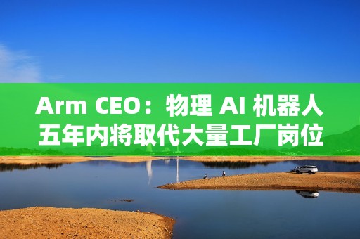 Arm CEO：物理 AI 机器人五年内将取代大量工厂岗位