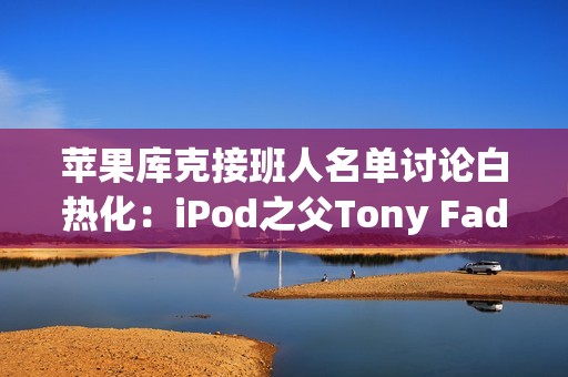 苹果库克接班人名单讨论白热化：iPod之父Tony Fadell也榜上有名！