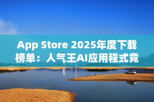 App Store 2025年度下载榜单：人气王AI应用程式竟是「这一款」！