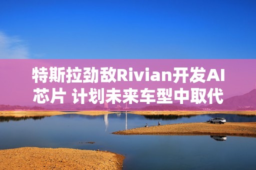 特斯拉劲敌Rivian开发AI芯片 计划未来车型中取代英伟达产品