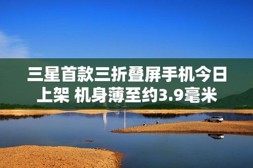 三星首款三折叠屏手机今日上架 机身薄至约3.9毫米