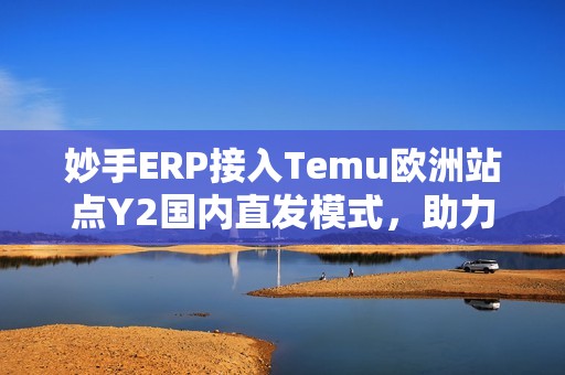 妙手ERP接入Temu欧洲站点Y2国内直发模式，助力卖家实现高效运营！