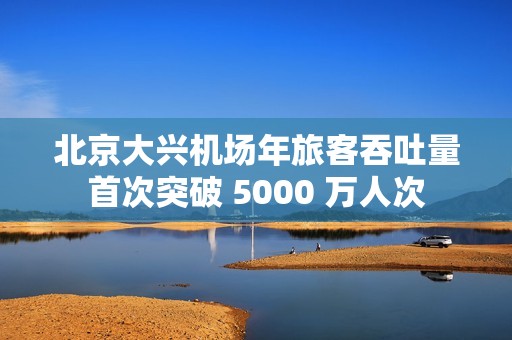北京大兴机场年旅客吞吐量首次突破 5000 万人次