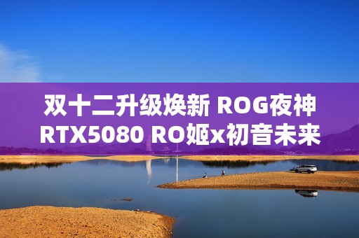 双十二升级焕新 ROG夜神RTX5080 RO姬x初音未来版显卡