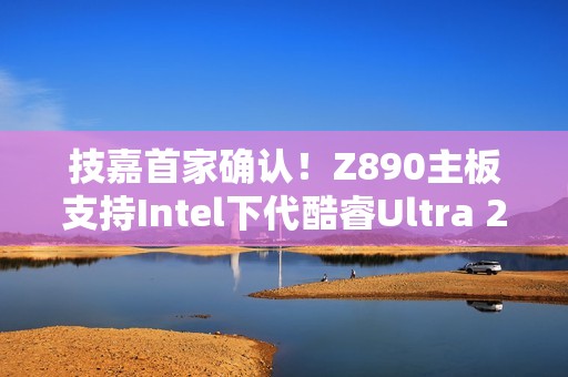 技嘉首家确认！Z890主板支持Intel下代酷睿Ultra 200S Plus