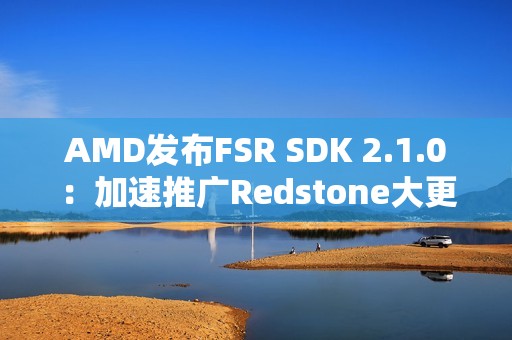 AMD发布FSR SDK 2.1.0：加速推广Redstone大更新