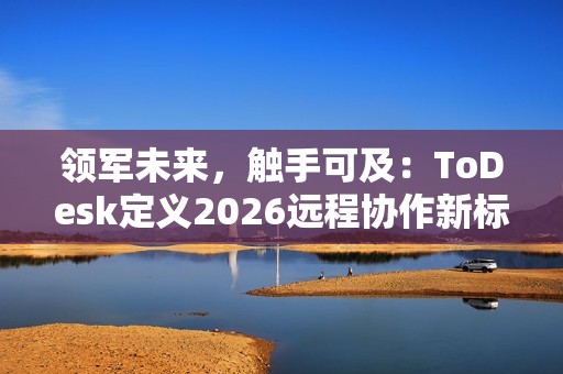 领军未来，触手可及：ToDesk定义2026远程协作新标准