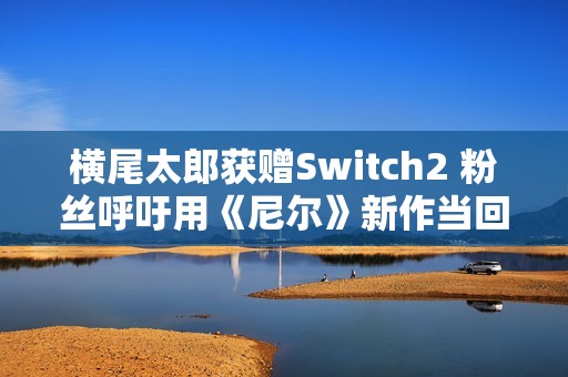 横尾太郎获赠Switch2 粉丝呼吁用《尼尔》新作当回礼