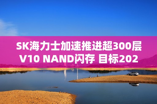 SK海力士加速推进超300层V10 NAND闪存 目标2027年量产