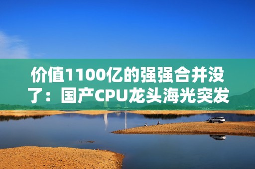 价值1100亿的强强合并没了：国产CPU龙头海光突发 终止收购中科曙光