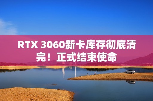 RTX 3060新卡库存彻底清完！正式结束使命