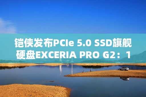 铠侠发布PCIe 5.0 SSD旗舰硬盘EXCERIA PRO G2：14.9GB/s性能天花板