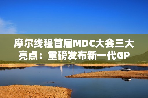 摩尔线程首届MDC大会三大亮点：重磅发布新一代GPU架构