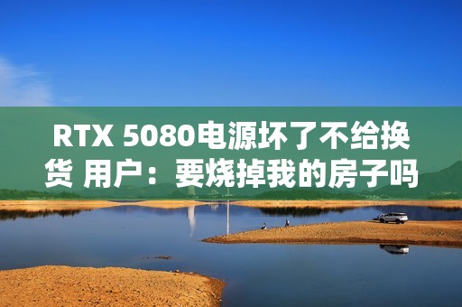 RTX 5080电源坏了不给换货 用户：要烧掉我的房子吗