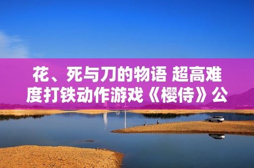 花、死与刀的物语 超高难度打铁动作游戏《樱侍》公开