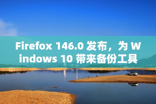 Firefox 146.0 发布，为 Windows 10 带来备份工具并强化多平台体验​