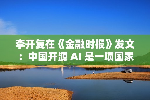 李开复在《金融时报》发文：中国开源 AI 是一项国家优势