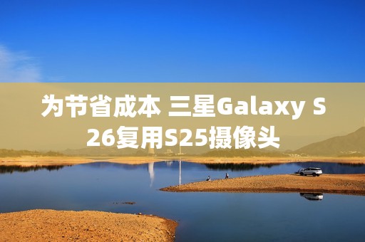 为节省成本 三星Galaxy S26复用S25摄像头