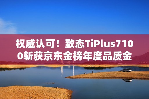 权威认可！致态TiPlus7100斩获京东金榜年度品质金奖