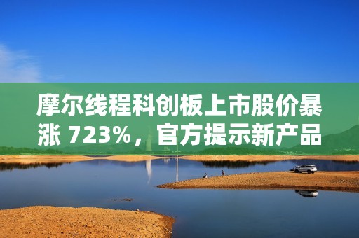 摩尔线程科创板上市股价暴涨 723%，官方提示新产品量产仍需时日