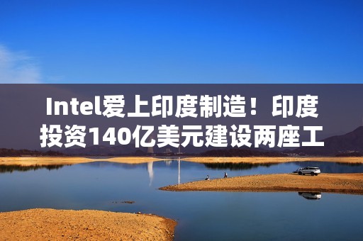 Intel爱上印度制造！印度投资140亿美元建设两座工厂
