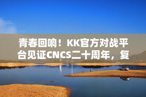 青春回响！KK官方对战平台见证CNCS二十周年，复刻CS1.6的荣耀时代！