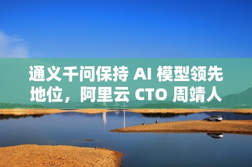 通义千问保持 AI 模型领先地位，阿里云 CTO 周靖人晋升阿里合伙人