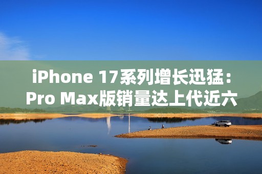 iPhone 17系列增长迅猛：Pro Max版销量达上代近六成