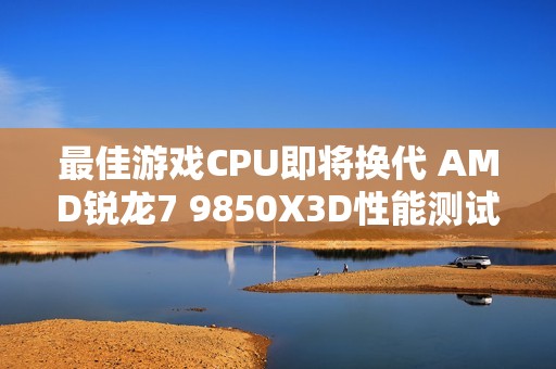 最佳游戏CPU即将换代 AMD锐龙7 9850X3D性能测试曝光
