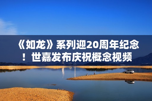 《如龙》系列迎20周年纪念！世嘉发布庆祝概念视频