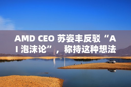AMD CEO 苏姿丰反驳“AI 泡沫论”，称持这种想法的人有点过于短视