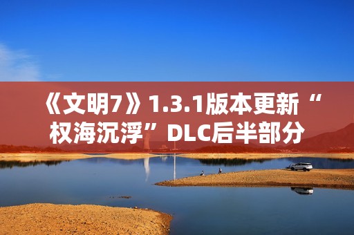 《文明7》1.3.1版本更新“权海沉浮”DLC后半部分