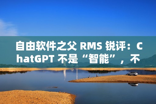 自由软件之父 RMS 锐评：ChatGPT 不是“智能”，不要称它为“人工智能”