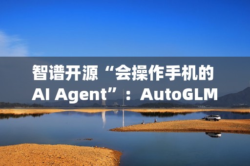 智谱开源“会操作手机的 AI Agent”：AutoGLM