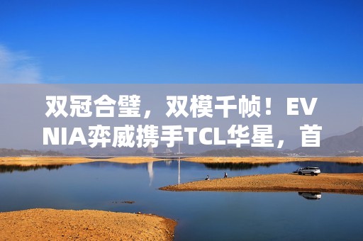 双冠合璧，双模千帧！EVNIA弈威携手TCL华星，首款千帧双模电竞显示器重装亮相