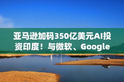 亚马逊加码350亿美元AI投资印度！与微软、Google一拚高下