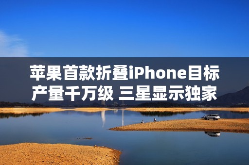 苹果首款折叠iPhone目标产量千万级 三星显示独家供货