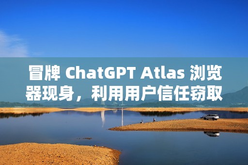 冒牌 ChatGPT Atlas 浏览器现身，利用用户信任窃取账户密码